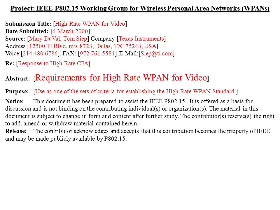 doc.: IEEE /029r3 Submission March 2000 Mary DuVal, Texas InstrumentsSlide 1 Project: IEEE P Working Group for Wireless Personal Area Networks (WPANs) Submission Title: [High Rate WPAN for Video] Date Submitted: [6 March 2000] Source: [Mary DuVal, Tom Siep] Company [Texas Instruments] Address [12500 TI Blvd, m/s 8723, Dallas, TX 75243, USA] Voice:[ ], FAX: [ ], Re: [Response to High Rate CFA] Abstract:[ Requirements for High Rate WPAN for Video ] Purpose:[Use as one of the sets of criteria for establishing the High Rate WPAN Standard.] Notice:This document has been prepared to assist the IEEE P