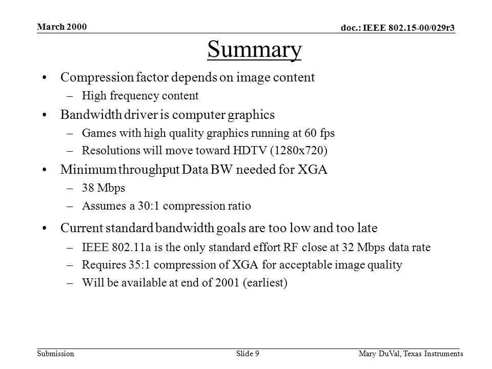 doc.: IEEE /029r3 Submission March 2000 Mary DuVal, Texas InstrumentsSlide 9 Summary Compression factor depends on image content –High frequency content Bandwidth driver is computer graphics –Games with high quality graphics running at 60 fps –Resolutions will move toward HDTV (1280x720) Minimum throughput Data BW needed for XGA –38 Mbps –Assumes a 30:1 compression ratio Current standard bandwidth goals are too low and too late –IEEE a is the only standard effort RF close at 32 Mbps data rate –Requires 35:1 compression of XGA for acceptable image quality –Will be available at end of 2001 (earliest)