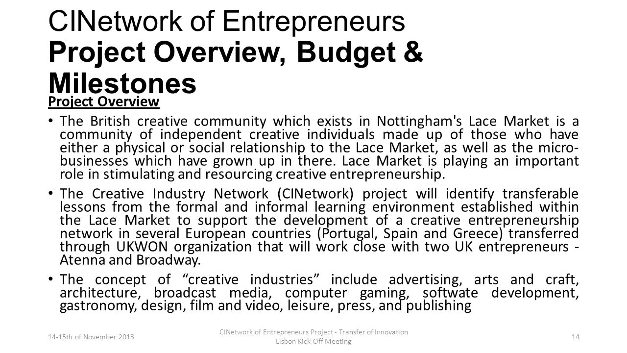 CINetwork of Entrepreneurs Project Overview, Budget & Milestones Project Overview The British creative community which exists in Nottingham s Lace Market is a community of independent creative individuals made up of those who have either a physical or social relationship to the Lace Market, as well as the micro- businesses which have grown up in there.