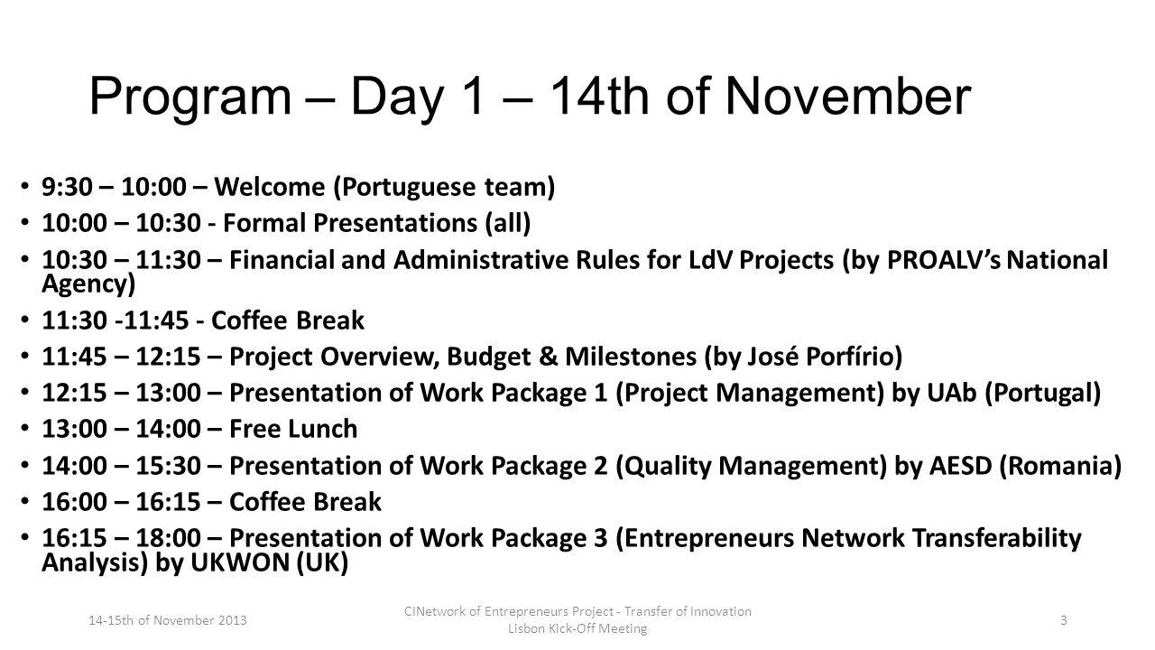 Program – Day 1 – 14th of November 9:30 – 10:00 – Welcome (Portuguese team) 10:00 – 10:30 - Formal Presentations (all) 10:30 – 11:30 – Financial and Administrative Rules for LdV Projects (by PROALV’s National Agency) 11:30 -11:45 - Coffee Break 11:45 – 12:15 – Project Overview, Budget & Milestones (by José Porfírio) 12:15 – 13:00 – Presentation of Work Package 1 (Project Management) by UAb (Portugal) 13:00 – 14:00 – Free Lunch 14:00 – 15:30 – Presentation of Work Package 2 (Quality Management) by AESD (Romania) 16:00 – 16:15 – Coffee Break 16:15 – 18:00 – Presentation of Work Package 3 (Entrepreneurs Network Transferability Analysis) by UKWON (UK) 14-15th of November 2013 CINetwork of Entrepreneurs Project - Transfer of Innovation Lisbon Kick-Off Meeting 3