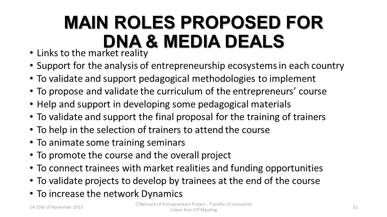 MAIN ROLES PROPOSED FOR DNA & MEDIA DEALS Links to the market reality Support for the analysis of entrepreneurship ecosystems in each country To validate and support pedagogical methodologies to implement To propose and validate the curriculum of the entrepreneurs’ course Help and support in developing some pedagogical materials To validate and support the final proposal for the training of trainers To help in the selection of trainers to attend the course To animate some training seminars To promote the course and the overall project To connect trainees with market realities and funding opportunities To validate projects to develop by trainees at the end of the course To increase the network Dynamics 14-15th of November 2013 CINetwork of Entrepreneurs Project - Transfer of Innovation Lisbon Kick-Off Meeting 32
