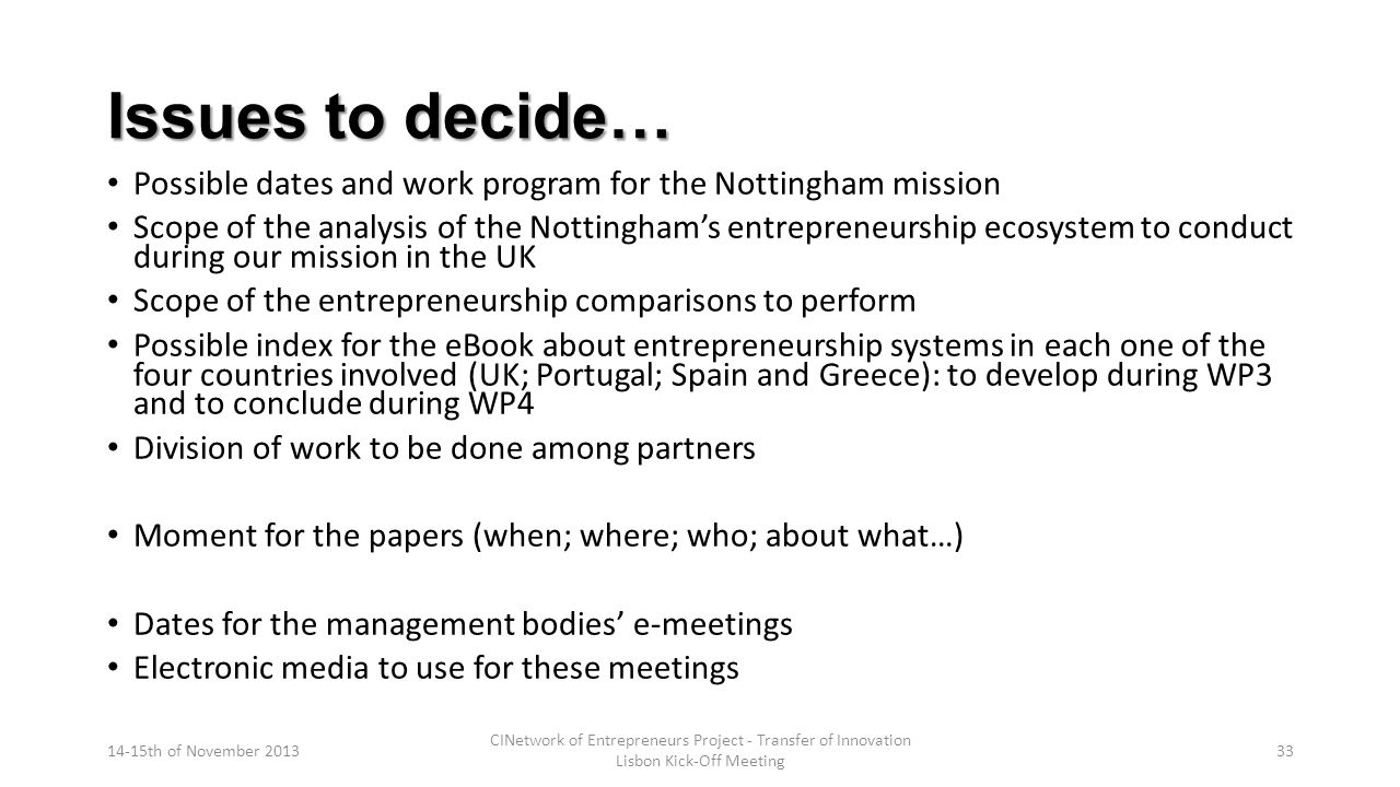 Issues to decide… Possible dates and work program for the Nottingham mission Scope of the analysis of the Nottingham’s entrepreneurship ecosystem to conduct during our mission in the UK Scope of the entrepreneurship comparisons to perform Possible index for the eBook about entrepreneurship systems in each one of the four countries involved (UK; Portugal; Spain and Greece): to develop during WP3 and to conclude during WP4 Division of work to be done among partners Moment for the papers (when; where; who; about what…) Dates for the management bodies’ e-meetings Electronic media to use for these meetings 14-15th of November 2013 CINetwork of Entrepreneurs Project - Transfer of Innovation Lisbon Kick-Off Meeting 33
