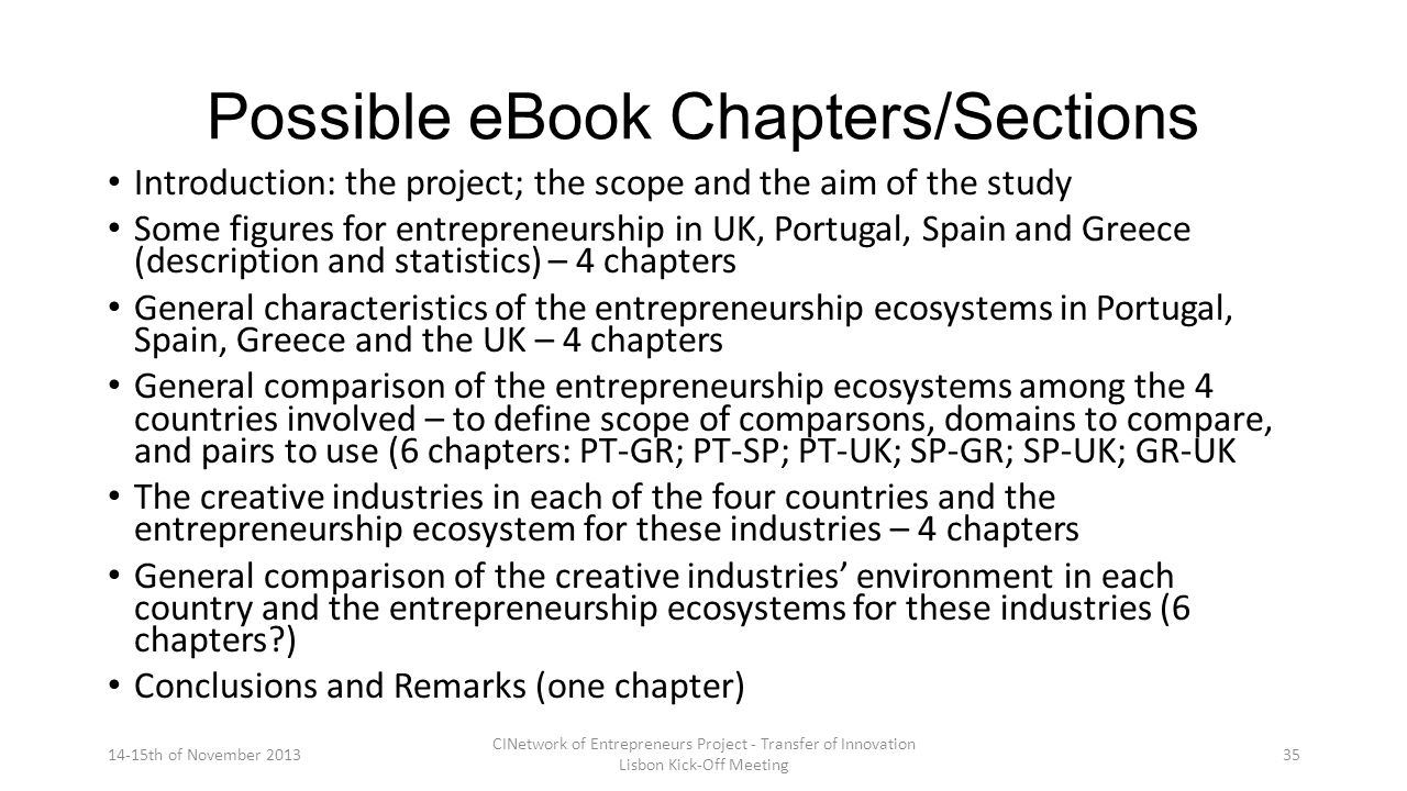 Possible eBook Chapters/Sections Introduction: the project; the scope and the aim of the study Some figures for entrepreneurship in UK, Portugal, Spain and Greece (description and statistics) – 4 chapters General characteristics of the entrepreneurship ecosystems in Portugal, Spain, Greece and the UK – 4 chapters General comparison of the entrepreneurship ecosystems among the 4 countries involved – to define scope of comparsons, domains to compare, and pairs to use (6 chapters: PT-GR; PT-SP; PT-UK; SP-GR; SP-UK; GR-UK The creative industries in each of the four countries and the entrepreneurship ecosystem for these industries – 4 chapters General comparison of the creative industries’ environment in each country and the entrepreneurship ecosystems for these industries (6 chapters ) Conclusions and Remarks (one chapter) 14-15th of November 2013 CINetwork of Entrepreneurs Project - Transfer of Innovation Lisbon Kick-Off Meeting 35