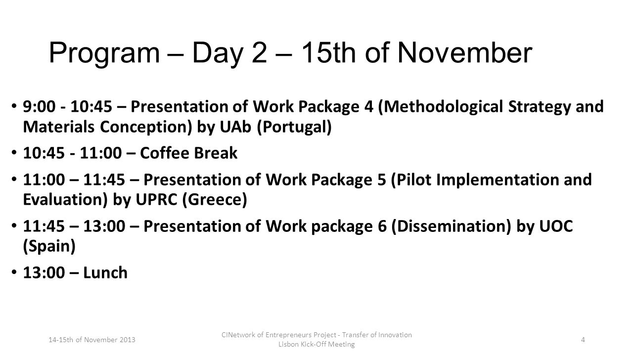 Program – Day 2 – 15th of November 9: :45 – Presentation of Work Package 4 (Methodological Strategy and Materials Conception) by UAb (Portugal) 10: :00 – Coffee Break 11:00 – 11:45 – Presentation of Work Package 5 (Pilot Implementation and Evaluation) by UPRC (Greece) 11:45 – 13:00 – Presentation of Work package 6 (Dissemination) by UOC (Spain) 13:00 – Lunch 14-15th of November 2013 CINetwork of Entrepreneurs Project - Transfer of Innovation Lisbon Kick-Off Meeting 4