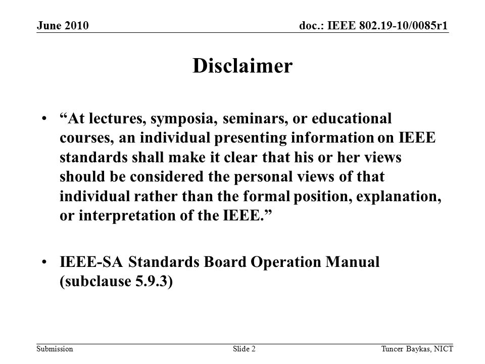 doc.: IEEE /0085r1 Submission June 2010 Tuncer Baykas, NICTSlide 2 Disclaimer At lectures, symposia, seminars, or educational courses, an individual presenting information on IEEE standards shall make it clear that his or her views should be considered the personal views of that individual rather than the formal position, explanation, or interpretation of the IEEE. IEEE-SA Standards Board Operation Manual (subclause 5.9.3)