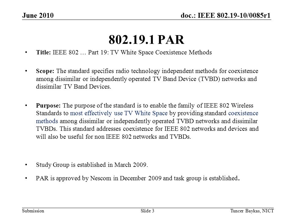 doc.: IEEE /0085r1 Submission June 2010 Tuncer Baykas, NICTSlide PAR Title: IEEE 802 … Part 19: TV White Space Coexistence Methods Scope: The standard specifies radio technology independent methods for coexistence among dissimilar or independently operated TV Band Device (TVBD) networks and dissimilar TV Band Devices.