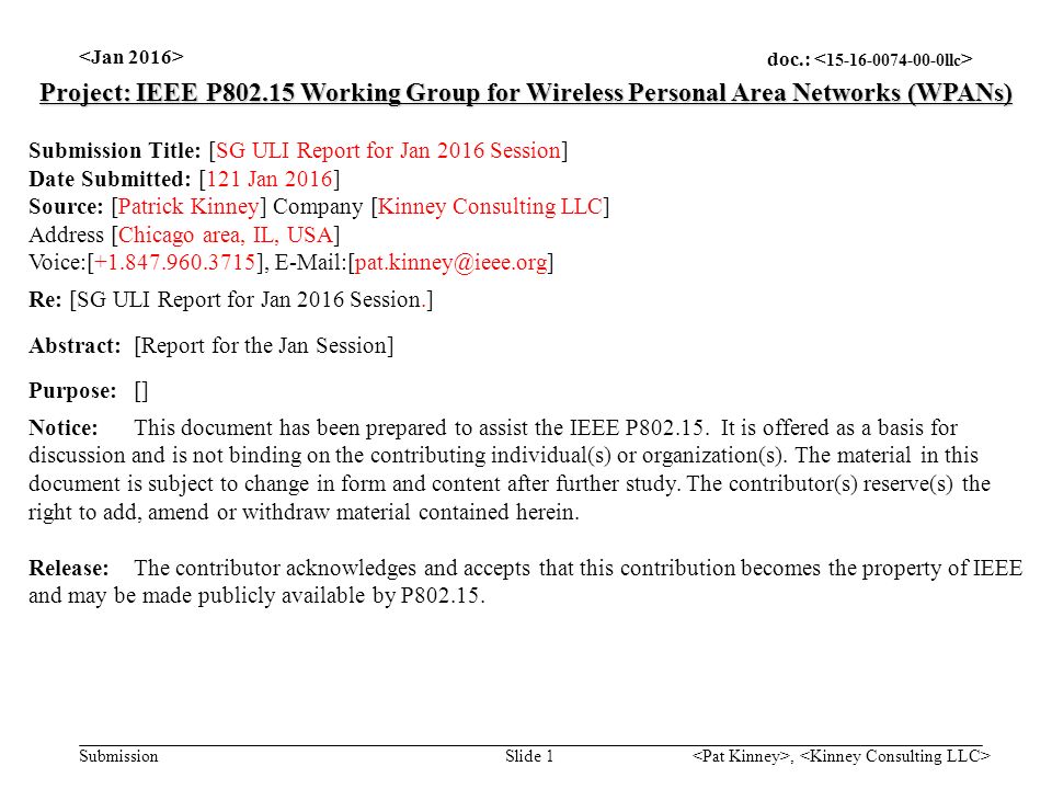 doc.: Submission, Slide 1 Project: IEEE P Working Group for Wireless Personal Area Networks (WPANs) Submission Title: [SG ULI Report for Jan 2016 Session] Date Submitted: [121 Jan 2016] Source: [Patrick Kinney] Company [Kinney Consulting LLC] Address [Chicago area, IL, USA] Voice:[ ], Re: [SG ULI Report for Jan 2016 Session.] Abstract:[Report for the Jan Session] Purpose:[] Notice:This document has been prepared to assist the IEEE P