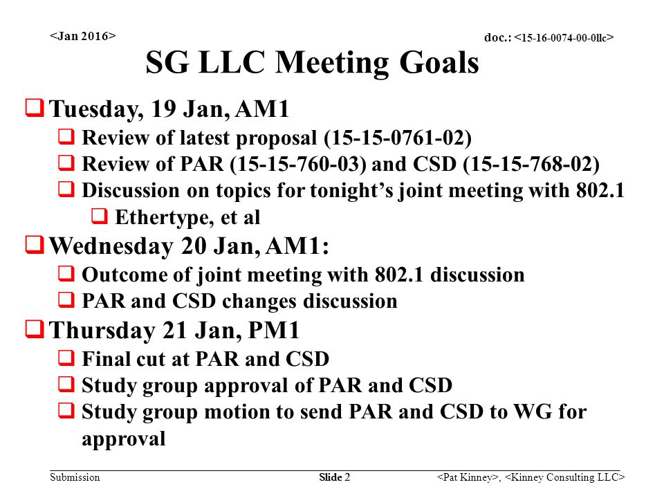 doc.: Submission, Slide 2 SG LLC Meeting Goals  Tuesday, 19 Jan, AM1  Review of latest proposal ( )  Review of PAR ( ) and CSD ( )  Discussion on topics for tonight’s joint meeting with  Ethertype, et al  Wednesday 20 Jan, AM1:  Outcome of joint meeting with discussion  PAR and CSD changes discussion  Thursday 21 Jan, PM1  Final cut at PAR and CSD  Study group approval of PAR and CSD  Study group motion to send PAR and CSD to WG for approval