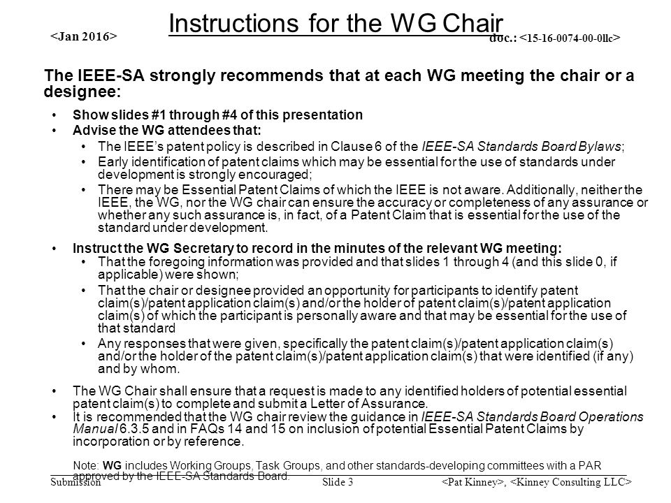 doc.: Submission The IEEE-SA strongly recommends that at each WG meeting the chair or a designee: Show slides #1 through #4 of this presentation Advise the WG attendees that: The IEEE’s patent policy is described in Clause 6 of the IEEE-SA Standards Board Bylaws; Early identification of patent claims which may be essential for the use of standards under development is strongly encouraged; There may be Essential Patent Claims of which the IEEE is not aware.