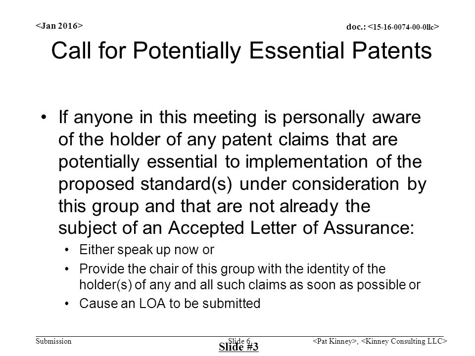 doc.: Submission Call for Potentially Essential Patents If anyone in this meeting is personally aware of the holder of any patent claims that are potentially essential to implementation of the proposed standard(s) under consideration by this group and that are not already the subject of an Accepted Letter of Assurance: Either speak up now or Provide the chair of this group with the identity of the holder(s) of any and all such claims as soon as possible or Cause an LOA to be submitted Slide #3, Slide 6