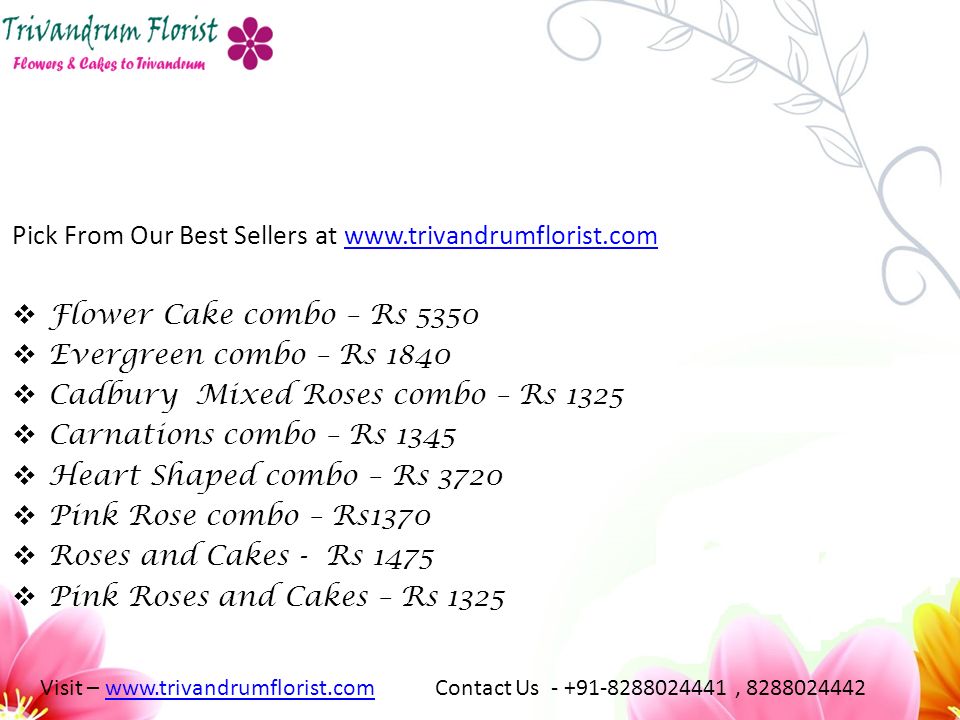 Pick From Our Best Sellers at    Flower Cake combo – Rs 5350  Evergreen combo – Rs 1840  Cadbury Mixed Roses combo – Rs 1325  Carnations combo – Rs 1345  Heart Shaped combo – Rs 3720  Pink Rose combo – Rs1370  Roses and Cakes - Rs 1475  Pink Roses and Cakes – Rs 1325 Visit –   Contact Us , www.trivandrumflorist.com