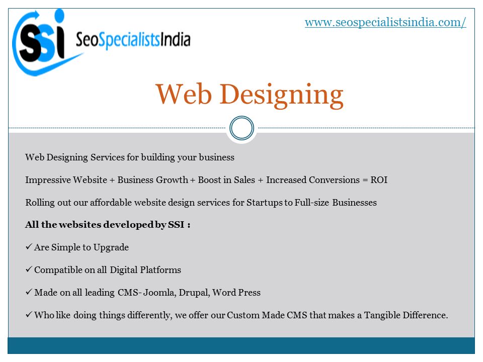 Web Designing   Web Designing Services for building your business Impressive Website + Business Growth + Boost in Sales + Increased Conversions = ROI Rolling out our affordable website design services for Startups to Full-size Businesses All the websites developed by SSI : Are Simple to Upgrade Compatible on all Digital Platforms Made on all leading CMS- Joomla, Drupal, Word Press Who like doing things differently, we offer our Custom Made CMS that makes a Tangible Difference.