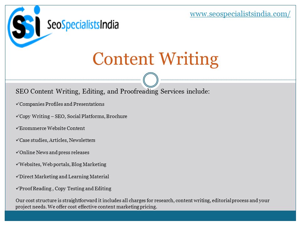 Content Writing   SEO Content Writing, Editing, and Proofreading Services include: Companies Profiles and Presentations Copy Writing – SEO, Social Platforms, Brochure Ecommerce Website Content Case studies, Articles, Newsletters Online News and press releases Websites, Web portals, Blog Marketing Direct Marketing and Learning Material Proof Reading, Copy Testing and Editing Our cost structure is straightforward it includes all charges for research, content writing, editorial process and your project needs.