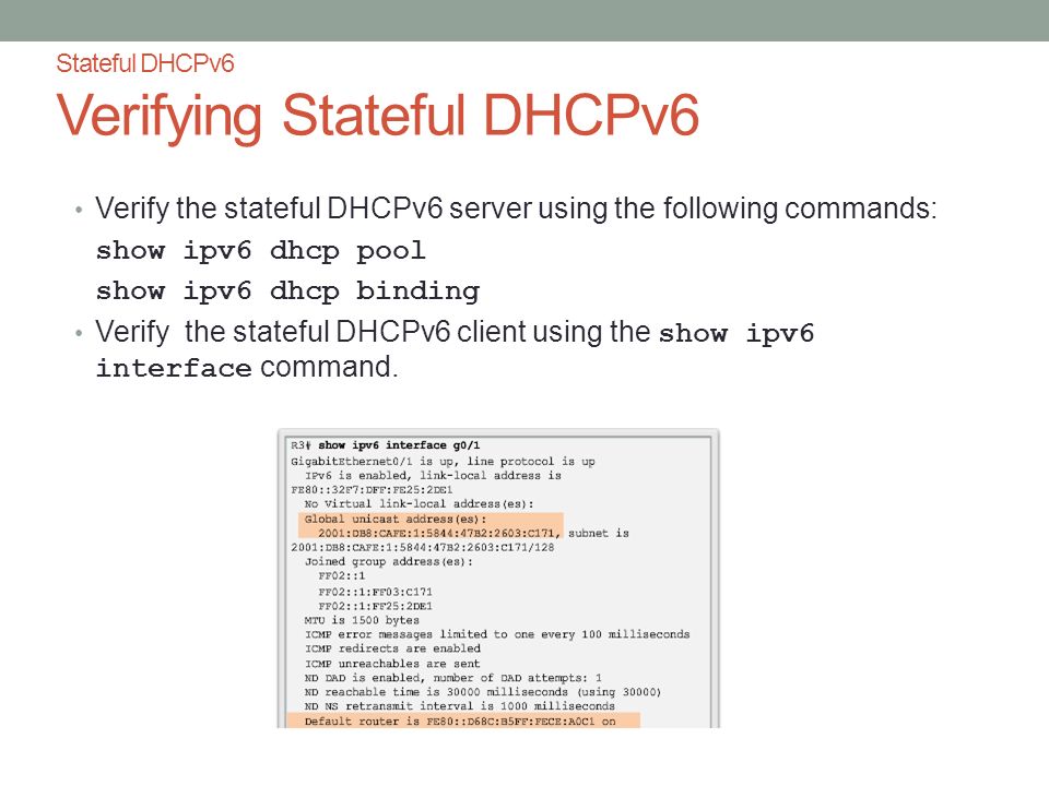 Stateful DHCPv6 Verifying Stateful DHCPv6 Verify the stateful DHCPv6 server using the following commands: show ipv6 dhcp pool show ipv6 dhcp binding Verify the stateful DHCPv6 client using the show ipv6 interface command.