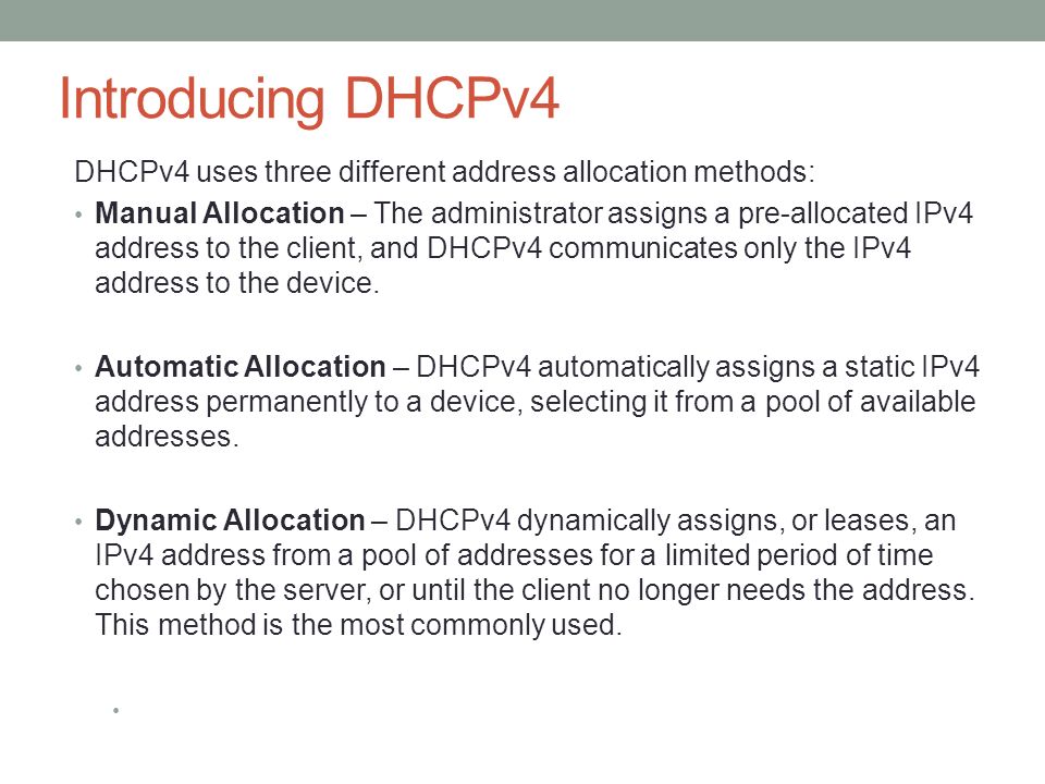 Introducing DHCPv4 DHCPv4 uses three different address allocation methods: Manual Allocation – The administrator assigns a pre-allocated IPv4 address to the client, and DHCPv4 communicates only the IPv4 address to the device.