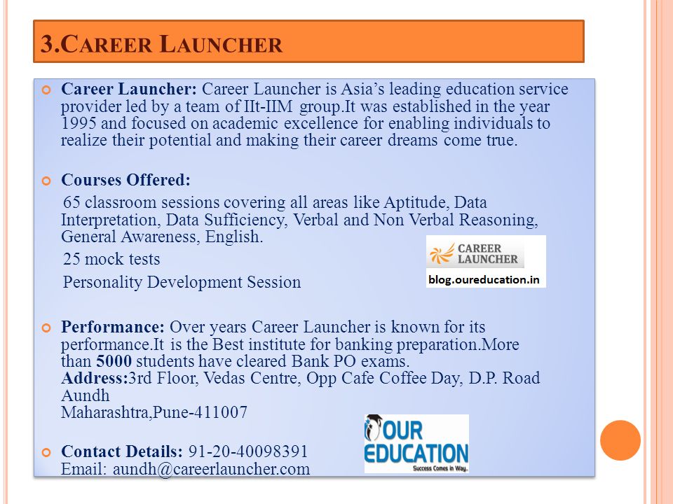 3.C AREER L AUNCHER Career Launcher: Career Launcher is Asia’s leading education service provider led by a team of IIt-IIM group.It was established in the year 1995 and focused on academic excellence for enabling individuals to realize their potential and making their career dreams come true.