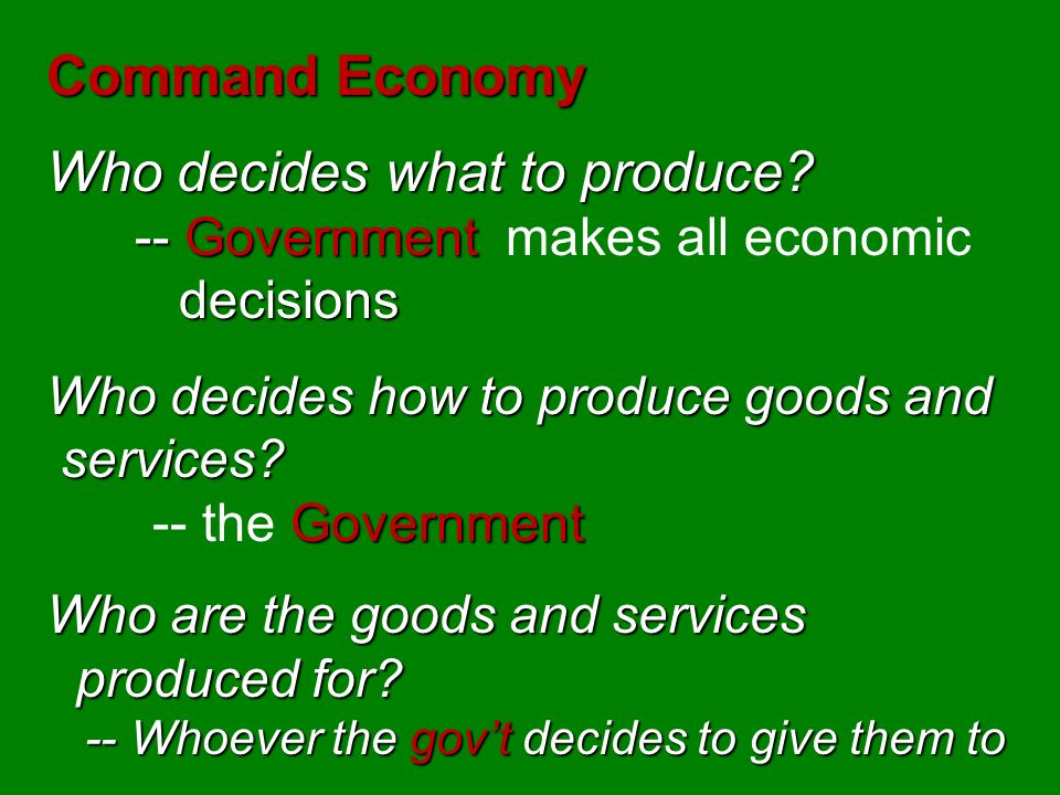 Command System -- Government -- Government makes all economic decisions and owns most of the property decisions and owns most of the property -- Governmental planning groups determine such things as the prices of determine such things as the prices of good and services and the wages of workers good and services and the wages of workers This system has not been very successful & more and more countries are abandoning it.