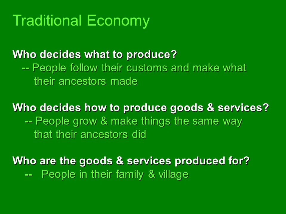 Traditional Economy -- An economic system in which economic decisions are based on customs and beliefs -- People will make what they always made and will do the same work their parents did -- Exchange of goods is done through BARTERING – trading without using money