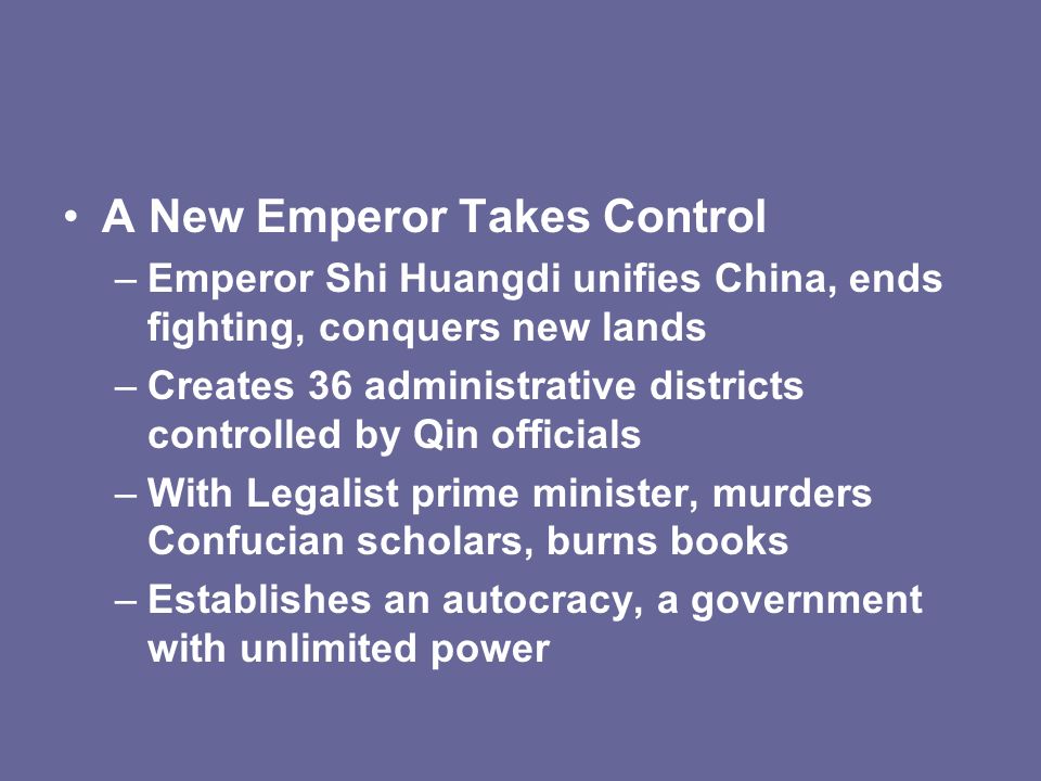A New Emperor Takes Control –Emperor Shi Huangdi unifies China, ends fighting, conquers new lands –Creates 36 administrative districts controlled by Qin officials –With Legalist prime minister, murders Confucian scholars, burns books –Establishes an autocracy, a government with unlimited power