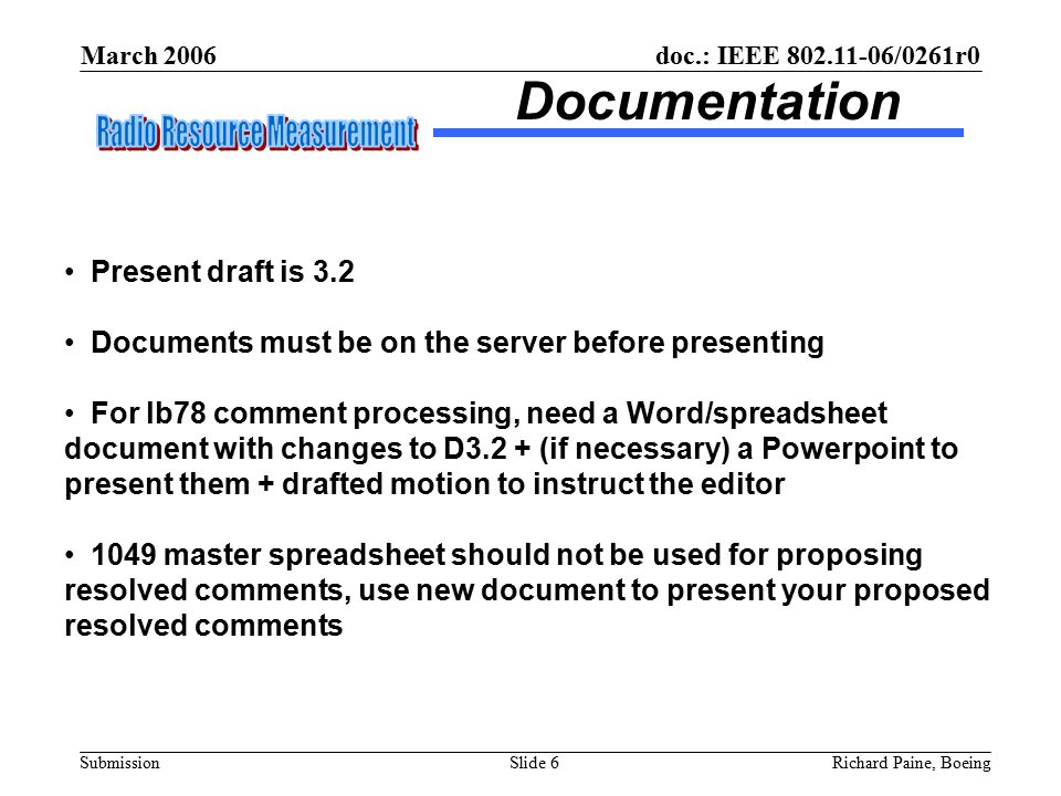 March 2006 Richard Paine, BoeingSlide 6 doc.: IEEE /0261r0 Submission Documentation Present draft is 3.2 Documents must be on the server before presenting For lb78 comment processing, need a Word/spreadsheet document with changes to D3.2 + (if necessary) a Powerpoint to present them + drafted motion to instruct the editor 1049 master spreadsheet should not be used for proposing resolved comments, use new document to present your proposed resolved comments