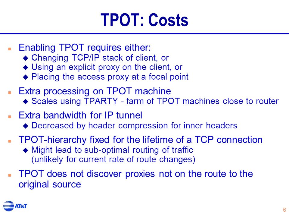 6 TPOT: Costs n Enabling TPOT requires either: u Changing TCP/IP stack of client, or u Using an explicit proxy on the client, or u Placing the access proxy at a focal point n Extra processing on TPOT machine u Scales using TPARTY - farm of TPOT machines close to router n Extra bandwidth for IP tunnel u Decreased by header compression for inner headers n TPOT-hierarchy fixed for the lifetime of a TCP connection u Might lead to sub-optimal routing of traffic (unlikely for current rate of route changes) n TPOT does not discover proxies not on the route to the original source