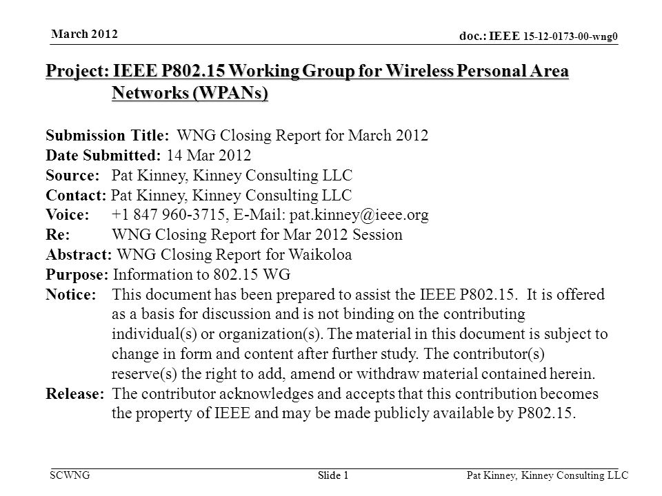 doc.: IEEE wng0 SCWNGSlide 1 March 2012 Pat Kinney, Kinney Consulting LLC Slide 1 Project: IEEE P Working Group for Wireless Personal Area Networks (WPANs) Submission Title: WNG Closing Report for March 2012 Date Submitted: 14 Mar 2012 Source: Pat Kinney, Kinney Consulting LLC Contact: Pat Kinney, Kinney Consulting LLC Voice: ,   Re: WNG Closing Report for Mar 2012 Session Abstract: WNG Closing Report for Waikoloa Purpose: Information to WG Notice:This document has been prepared to assist the IEEE P