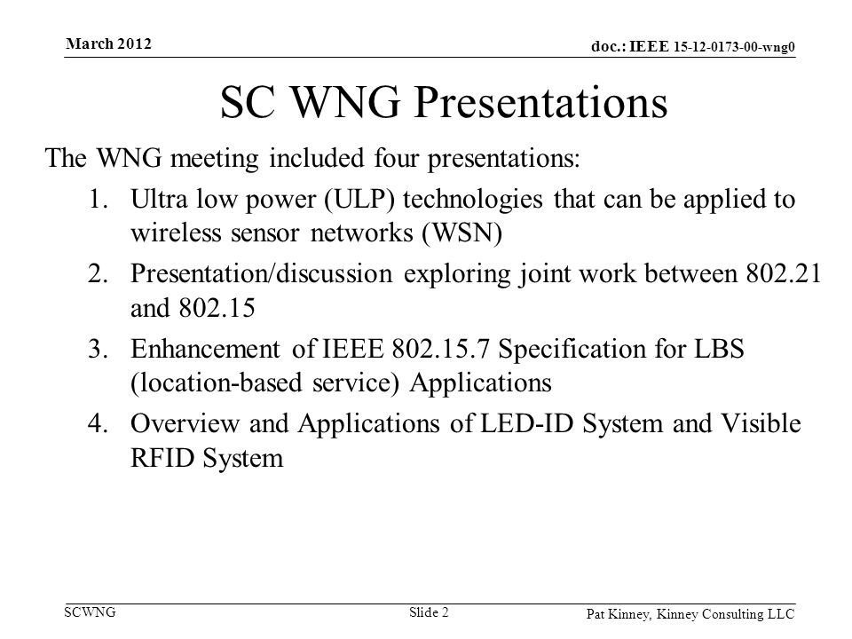 doc.: IEEE wng0 SCWNG SC WNG Presentations The WNG meeting included four presentations: 1.Ultra low power (ULP) technologies that can be applied to wireless sensor networks (WSN) 2.Presentation/discussion exploring joint work between and Enhancement of IEEE Specification for LBS (location-based service) Applications 4.Overview and Applications of LED-ID System and Visible RFID System Pat Kinney, Kinney Consulting LLC Slide 2 March 2012