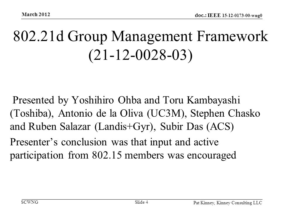 doc.: IEEE wng0 SCWNG d Group Management Framework ( ) Presented by Yoshihiro Ohba and Toru Kambayashi (Toshiba), Antonio de la Oliva (UC3M), Stephen Chasko and Ruben Salazar (Landis+Gyr), Subir Das (ACS) Presenter’s conclusion was that input and active participation from members was encouraged Pat Kinney, Kinney Consulting LLC Slide 4 March 2012