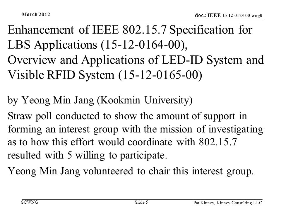doc.: IEEE wng0 SCWNG Enhancement of IEEE Specification for LBS Applications ( ), Overview and Applications of LED-ID System and Visible RFID System ( ) by Yeong Min Jang (Kookmin University) Straw poll conducted to show the amount of support in forming an interest group with the mission of investigating as to how this effort would coordinate with resulted with 5 willing to participate.