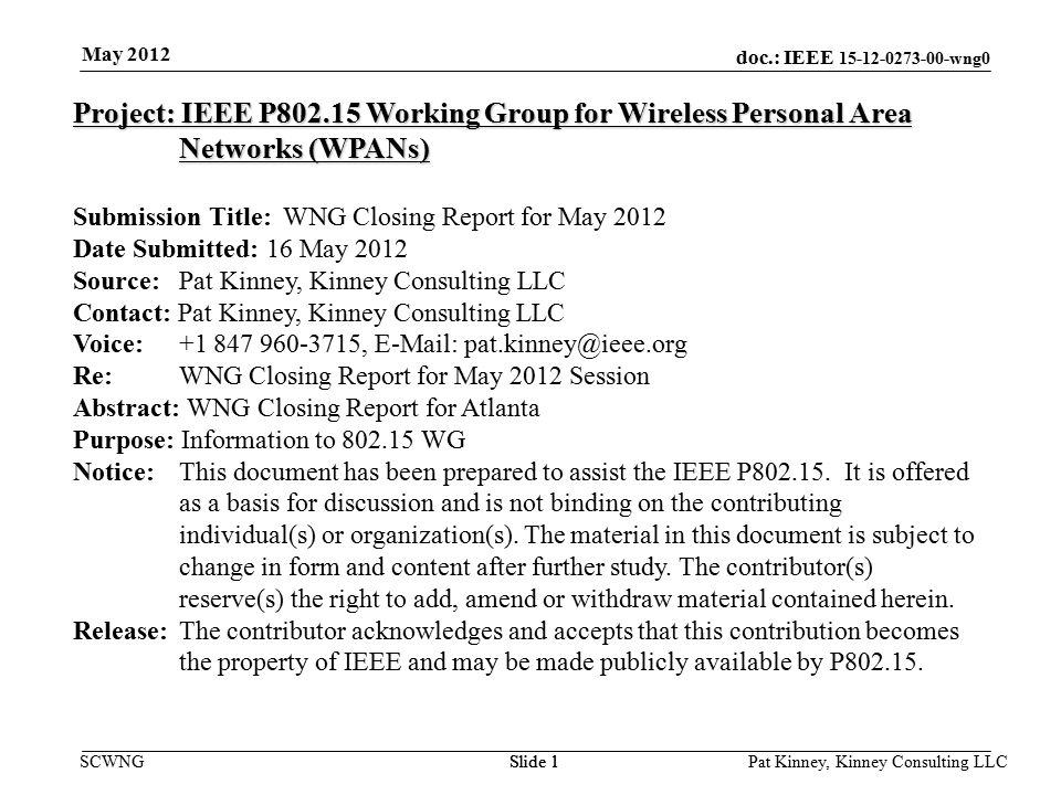 doc.: IEEE wng0 SCWNGSlide 1 May 2012 Pat Kinney, Kinney Consulting LLC Slide 1 Project: IEEE P Working Group for Wireless Personal Area Networks (WPANs) Submission Title: WNG Closing Report for May 2012 Date Submitted: 16 May 2012 Source: Pat Kinney, Kinney Consulting LLC Contact: Pat Kinney, Kinney Consulting LLC Voice: ,   Re: WNG Closing Report for May 2012 Session Abstract: WNG Closing Report for Atlanta Purpose: Information to WG Notice:This document has been prepared to assist the IEEE P