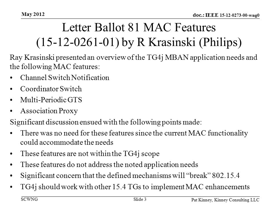 doc.: IEEE wng0 SCWNG Letter Ballot 81 MAC Features ( ) by R Krasinski (Philips) Ray Krasinski presented an overview of the TG4j MBAN application needs and the following MAC features: Channel Switch Notification Coordinator Switch Multi-Periodic GTS Association Proxy Significant discussion ensued with the following points made: There was no need for these features since the current MAC functionality could accommodate the needs These features are not within the TG4j scope These features do not address the noted application needs Significant concern that the defined mechanisms will break TG4j should work with other 15.4 TGs to implement MAC enhancements Pat Kinney, Kinney Consulting LLC Slide 3 May 2012