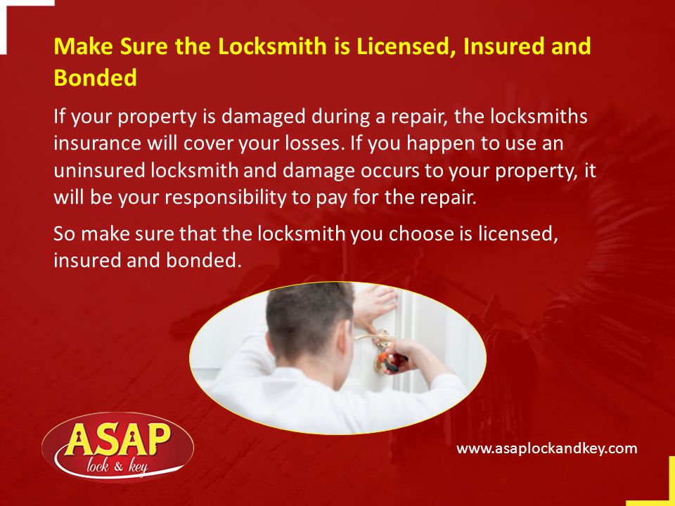 Make Sure the Locksmith is Licensed, Insured and Bonded If your property is damaged during a repair, the locksmiths insurance will cover your losses.