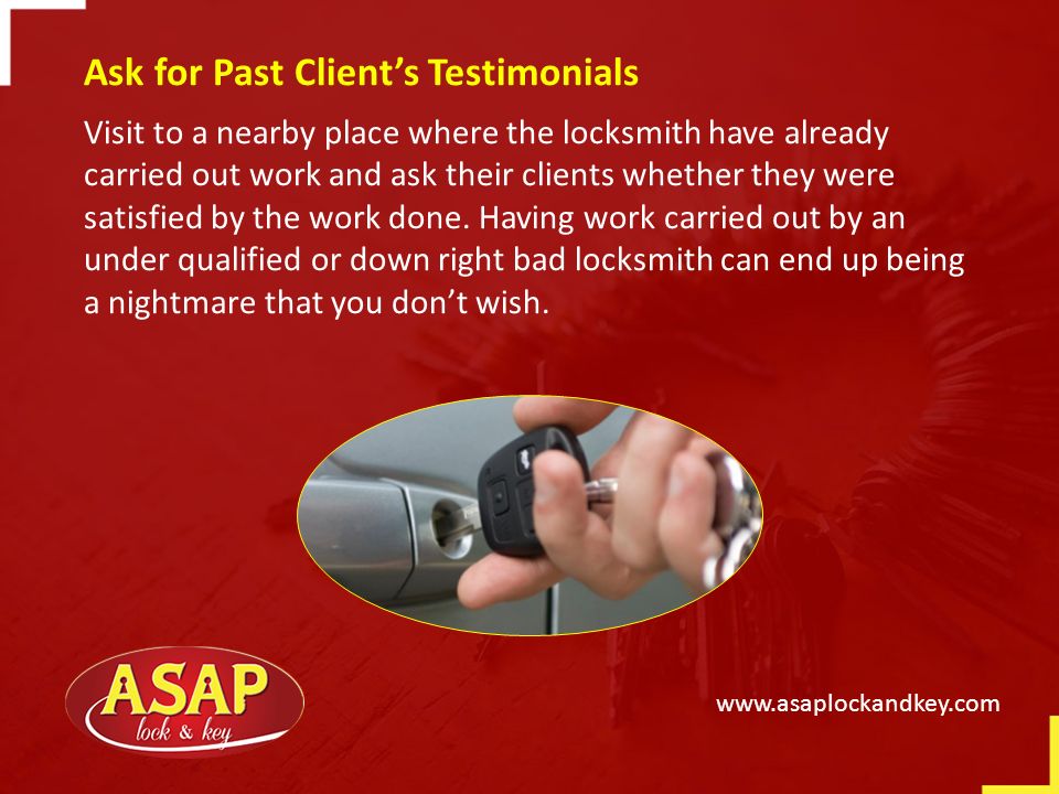 Ask for Past Client’s Testimonials Visit to a nearby place where the locksmith have already carried out work and ask their clients whether they were satisfied by the work done.