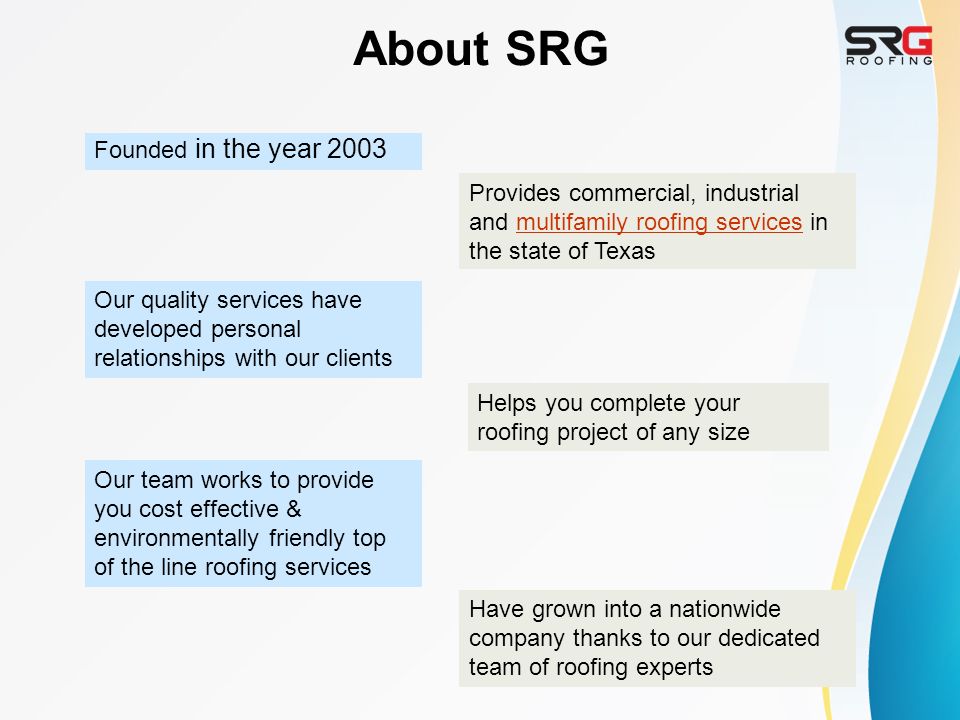 About SRG Founded in the year 2003 Provides commercial, industrial and multifamily roofing services in the state of Texasmultifamily roofing services Have grown into a nationwide company thanks to our dedicated team of roofing experts Our team works to provide you cost effective & environmentally friendly top of the line roofing services Helps you complete your roofing project of any size Our quality services have developed personal relationships with our clients