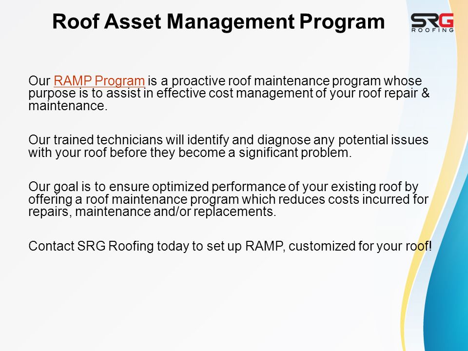 Roof Asset Management Program Our RAMP Program is a proactive roof maintenance program whose purpose is to assist in effective cost management of your roof repair & maintenance.RAMP Program Our trained technicians will identify and diagnose any potential issues with your roof before they become a significant problem.