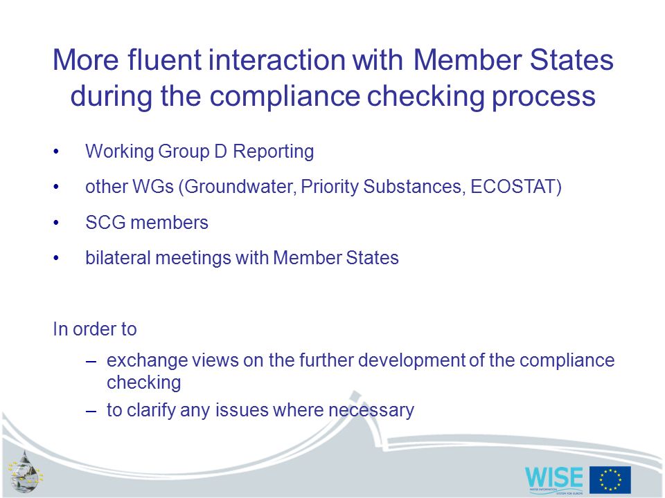 More fluent interaction with Member States during the compliance checking process Working Group D Reporting other WGs (Groundwater, Priority Substances, ECOSTAT) SCG members bilateral meetings with Member States In order to –exchange views on the further development of the compliance checking –to clarify any issues where necessary