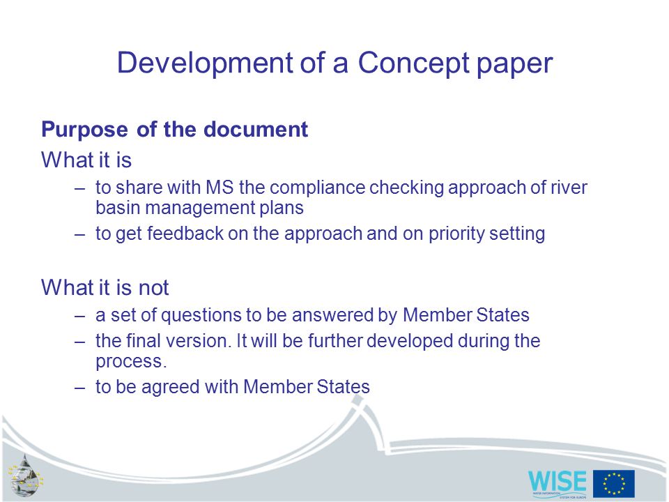 Development of a Concept paper Purpose of the document What it is –to share with MS the compliance checking approach of river basin management plans –to get feedback on the approach and on priority setting What it is not –a set of questions to be answered by Member States –the final version.