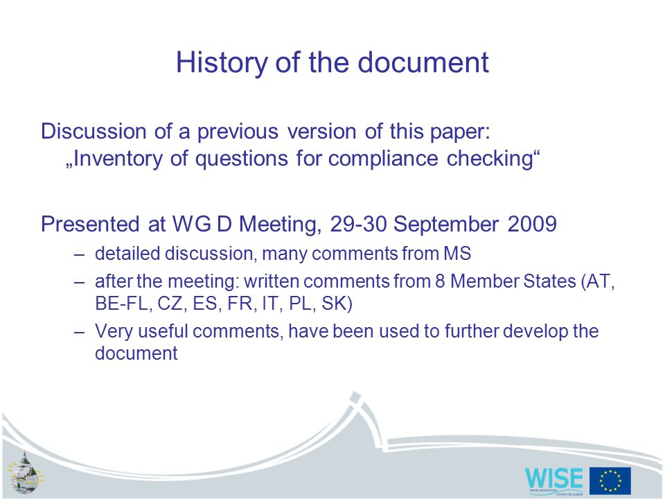 History of the document Discussion of a previous version of this paper: „Inventory of questions for compliance checking Presented at WG D Meeting, September 2009 –detailed discussion, many comments from MS –after the meeting: written comments from 8 Member States (AT, BE-FL, CZ, ES, FR, IT, PL, SK) –Very useful comments, have been used to further develop the document