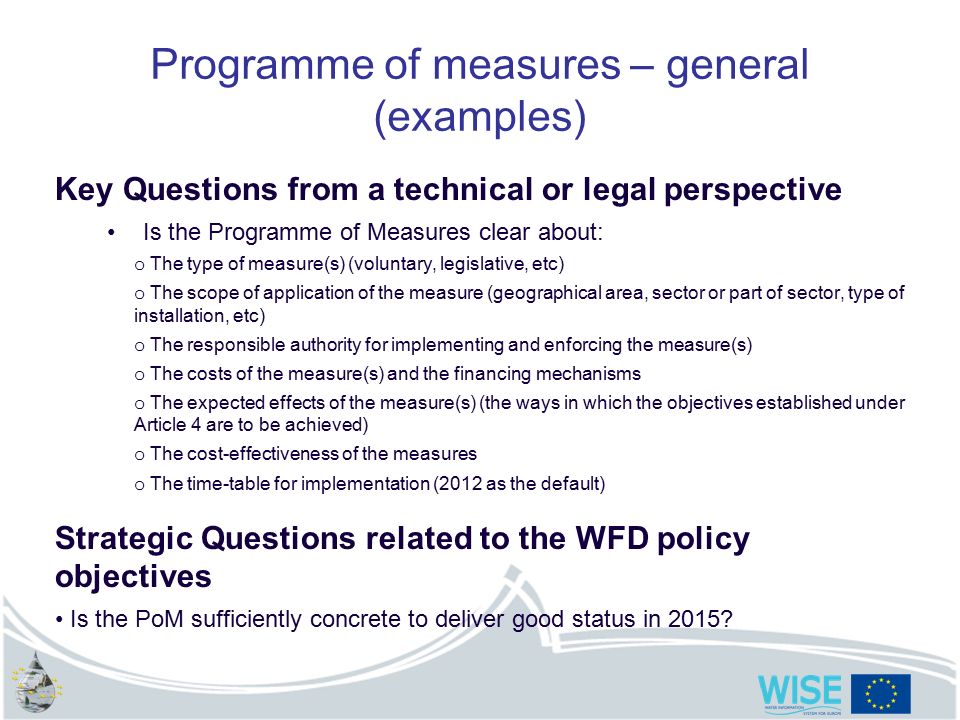 Programme of measures – general (examples) Key Questions from a technical or legal perspective Is the Programme of Measures clear about: o The type of measure(s) (voluntary, legislative, etc) o The scope of application of the measure (geographical area, sector or part of sector, type of installation, etc) o The responsible authority for implementing and enforcing the measure(s) o The costs of the measure(s) and the financing mechanisms o The expected effects of the measure(s) (the ways in which the objectives established under Article 4 are to be achieved) o The cost-effectiveness of the measures o The time-table for implementation (2012 as the default) Strategic Questions related to the WFD policy objectives Is the PoM sufficiently concrete to deliver good status in 2015