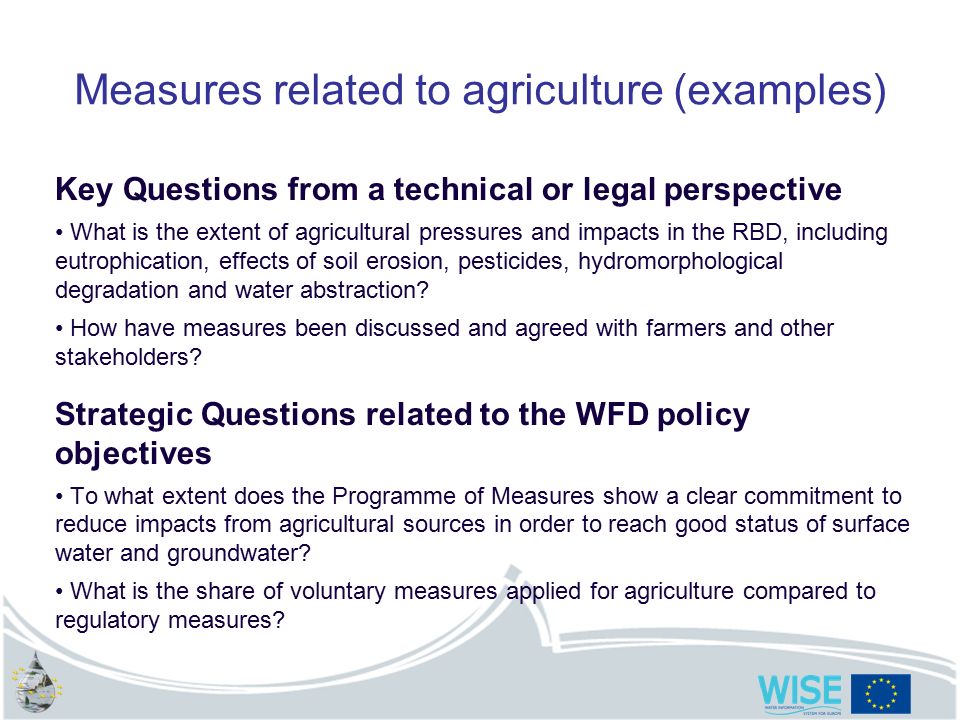 Measures related to agriculture (examples) Key Questions from a technical or legal perspective What is the extent of agricultural pressures and impacts in the RBD, including eutrophication, effects of soil erosion, pesticides, hydromorphological degradation and water abstraction.