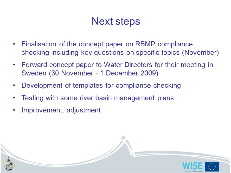 Next steps Finalisation of the concept paper on RBMP compliance checking including key questions on specific topics (November) Forward concept paper to Water Directors for their meeting in Sweden (30 November - 1 December 2009) Development of templates for compliance checking Testing with some river basin management plans Improvement, adjustment