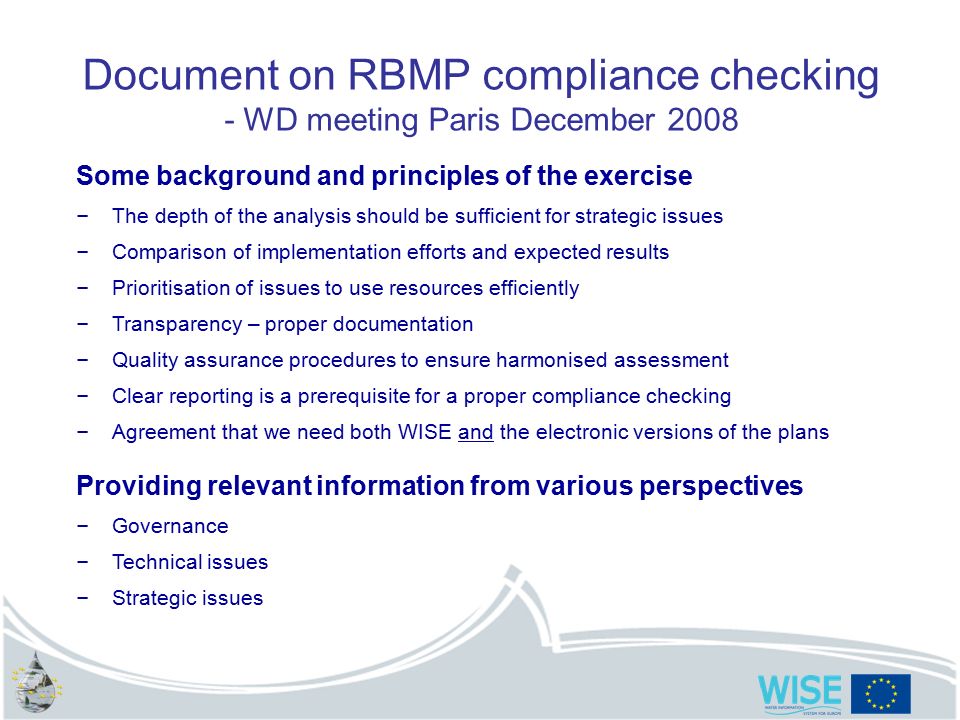Document on RBMP compliance checking - WD meeting Paris December 2008 Some background and principles of the exercise – The depth of the analysis should be sufficient for strategic issues – Comparison of implementation efforts and expected results – Prioritisation of issues to use resources efficiently – Transparency – proper documentation – Quality assurance procedures to ensure harmonised assessment – Clear reporting is a prerequisite for a proper compliance checking – Agreement that we need both WISE and the electronic versions of the plans Providing relevant information from various perspectives – Governance – Technical issues – Strategic issues
