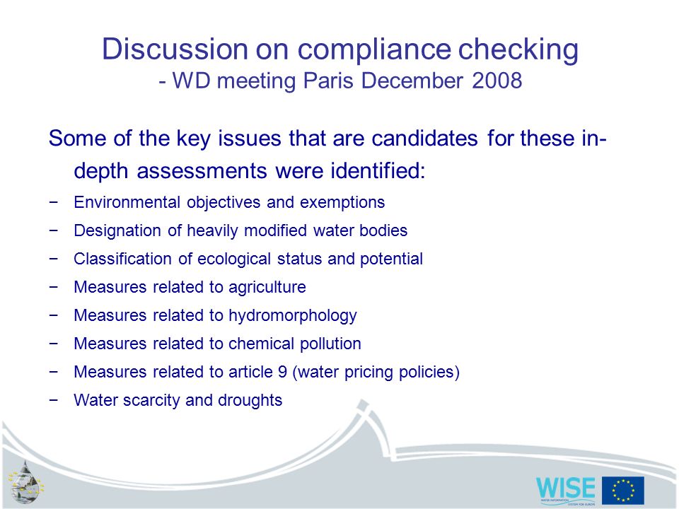 Discussion on compliance checking - WD meeting Paris December 2008 Some of the key issues that are candidates for these in- depth assessments were identified: – Environmental objectives and exemptions – Designation of heavily modified water bodies – Classification of ecological status and potential – Measures related to agriculture – Measures related to hydromorphology – Measures related to chemical pollution – Measures related to article 9 (water pricing policies) – Water scarcity and droughts