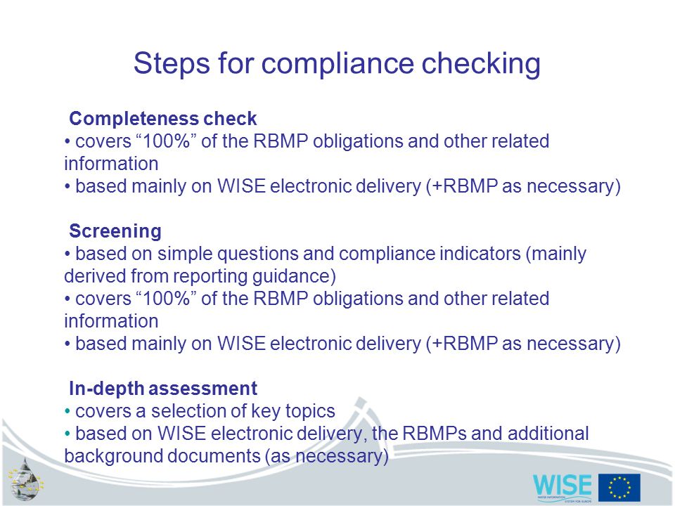 8 Steps for compliance checking Completeness check covers 100% of the RBMP obligations and other related information based mainly on WISE electronic delivery (+RBMP as necessary) Screening based on simple questions and compliance indicators (mainly derived from reporting guidance) covers 100% of the RBMP obligations and other related information based mainly on WISE electronic delivery (+RBMP as necessary) In-depth assessment covers a selection of key topics based on WISE electronic delivery, the RBMPs and additional background documents (as necessary)