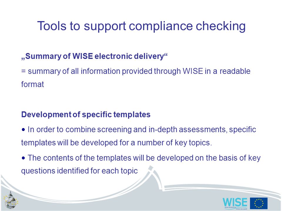 Tools to support compliance checking „Summary of WISE electronic delivery = summary of all information provided through WISE in a readable format Development of specific templates In order to combine screening and in-depth assessments, specific templates will be developed for a number of key topics.
