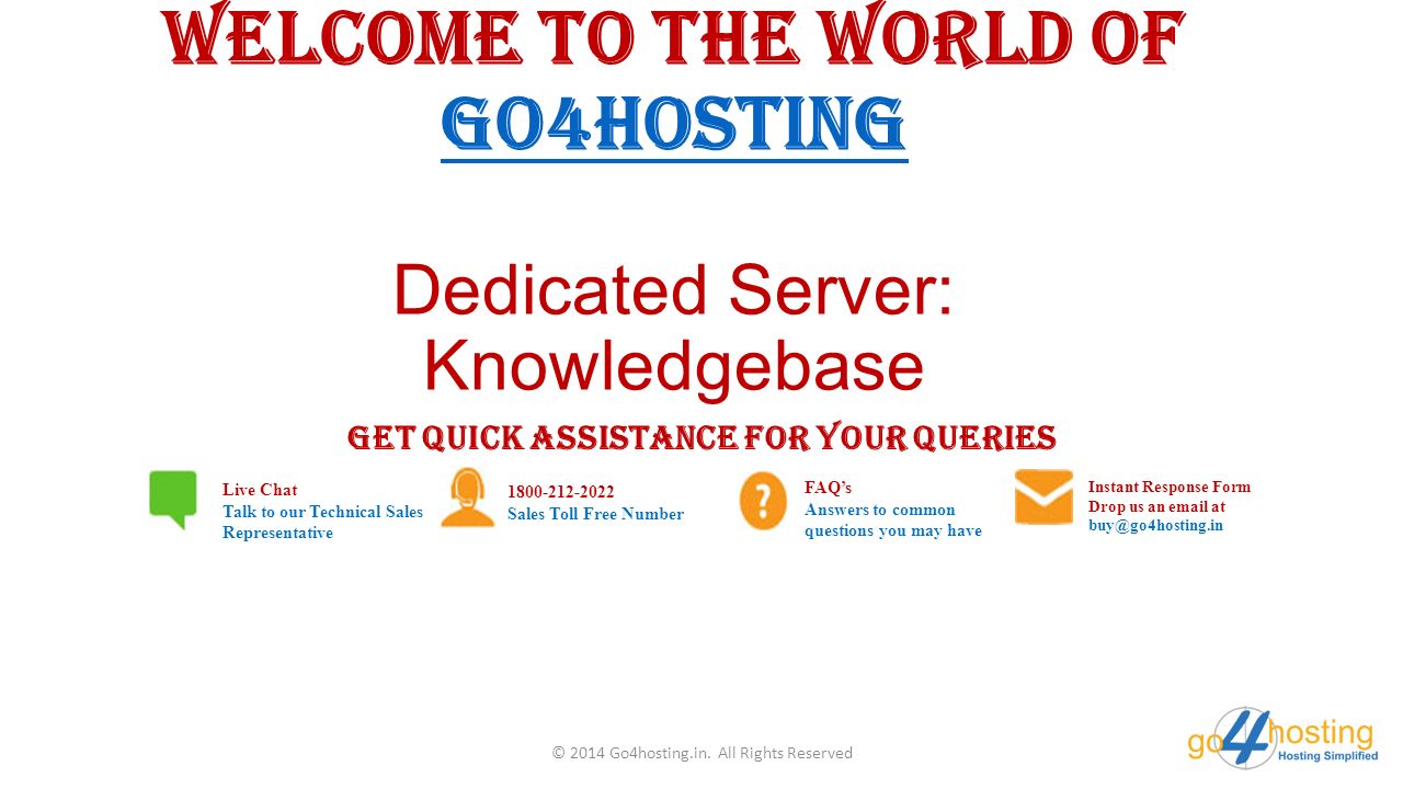 Welcome to the world of Go4hosting Dedicated Server: Knowledgebase Go4hosting GET QUICK ASSISTANCE FOR YOUR QUERIES Live Chat Talk to our Technical Sales Representative Sales Toll Free Number FAQ’s Answers to common questions you may have Instant Response Form Drop us an  at © 2014 Go4hosting.in.