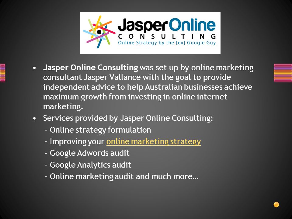 Jasper Online Consulting was set up by online marketing consultant Jasper Vallance with the goal to provide independent advice to help Australian businesses achieve maximum growth from investing in online internet marketing.