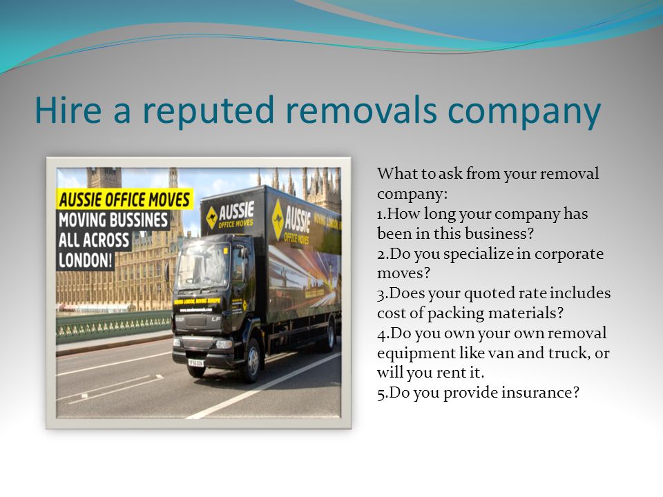 Hire a reputed removals company What to ask from your removal company: 1.How long your company has been in this business.