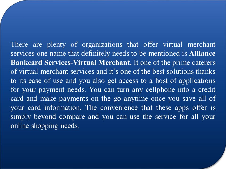 There are plenty of organizations that offer virtual merchant services one name that definitely needs to be mentioned is Alliance Bankcard Services-Virtual Merchant.