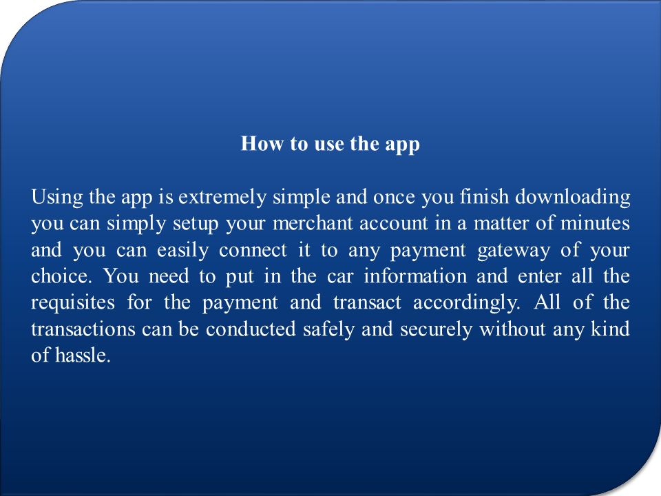How to use the app Using the app is extremely simple and once you finish downloading you can simply setup your merchant account in a matter of minutes and you can easily connect it to any payment gateway of your choice.